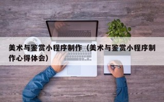 当阳美术与鉴赏小程序制作（美术与鉴赏小程序制作心得体会）