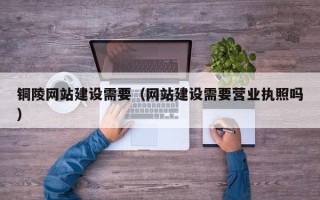 当阳铜陵网站建设需要（网站建设需要营业执照吗）