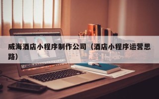 当阳威海酒店小程序制作公司（酒店小程序运营思路）